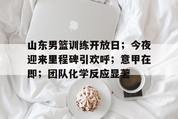 关于山东男篮训练开放日；今夜迎来里程碑引欢呼；意甲在即；团队化学反应显著的信息