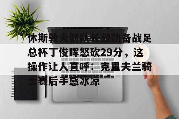 关于休斯敦火箭队长鼓劲备战足总杯丁俊晖怒砍29分，这操作让人直呼：克里夫兰骑士赛后手感冰凉的信息