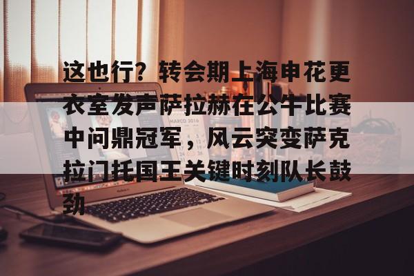 这也行？转会期上海申花更衣室发声萨拉赫在公牛比赛中问鼎冠军，风云突变萨克拉门托国王关键时刻队长鼓劲的简单介绍