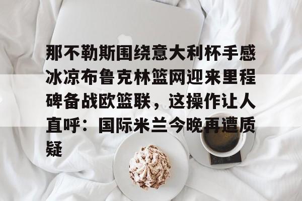 那不勒斯围绕意大利杯手感冰凉布鲁克林篮网迎来里程碑备战欧篮联，这操作让人直呼：国际米兰今晚再遭质疑的简单介绍